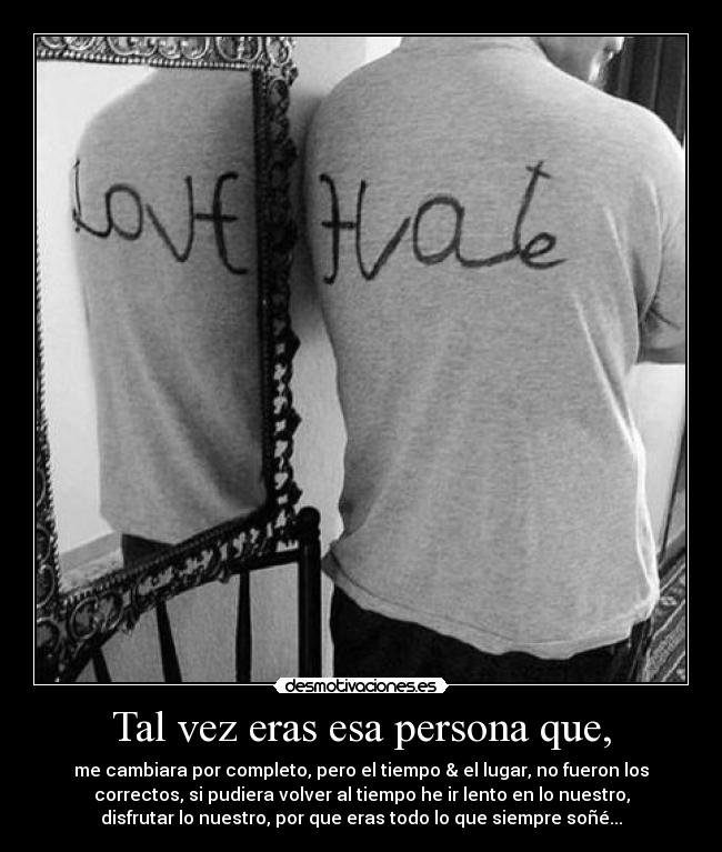 Tal vez eras esa persona que, - me cambiara por completo, pero el tiempo & el lugar, no fueron los
correctos, si pudiera volver al tiempo he ir lento en lo nuestro,
disfrutar lo nuestro, por que eras todo lo que siempre soñé...