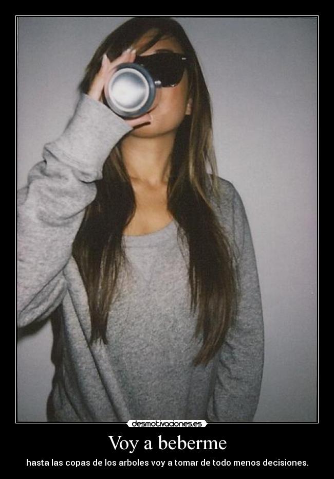 Voy a beberme - hasta las copas de los arboles voy a tomar de todo menos decisiones.
