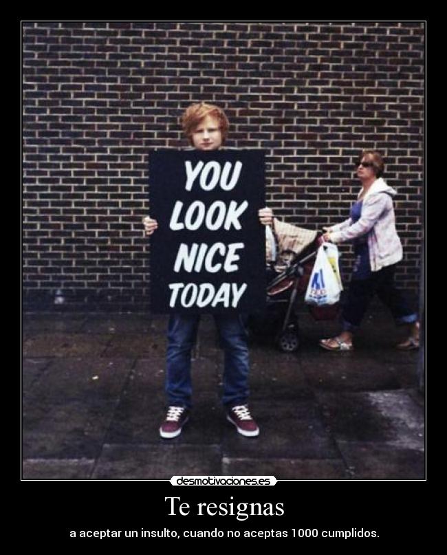 Te resignas - a aceptar un insulto, cuando no aceptas 1000 cumplidos.