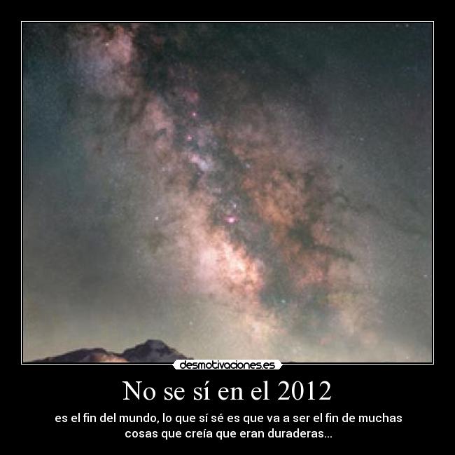No se sí en el 2012 - es el fin del mundo, lo que sí sé es que va a ser el fin de muchas
cosas que creía que eran duraderas...