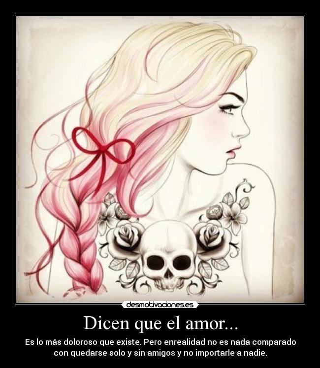 Dicen que el amor... - Es lo más doloroso que existe. Pero enrealidad no es nada comparado
con quedarse solo y sin amigos y no importarle a nadie.