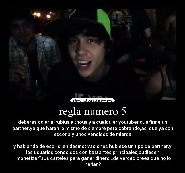 regla numero 5 - deberas odiar al rubius,a thous,y a cualquier youtuber que firme un
partner,ya que haran lo mismo de siempre pero cobrando,asi que ya son
escoria y unos vendidos de mierda
y hablando de eso...si en desmotivaciones hubiese un tipo de partner,y
los usuarios conocidos con bastantes principales,pudiesen
monetizarsus carteles para ganar dinero...de verdad crees que no lo
harian?