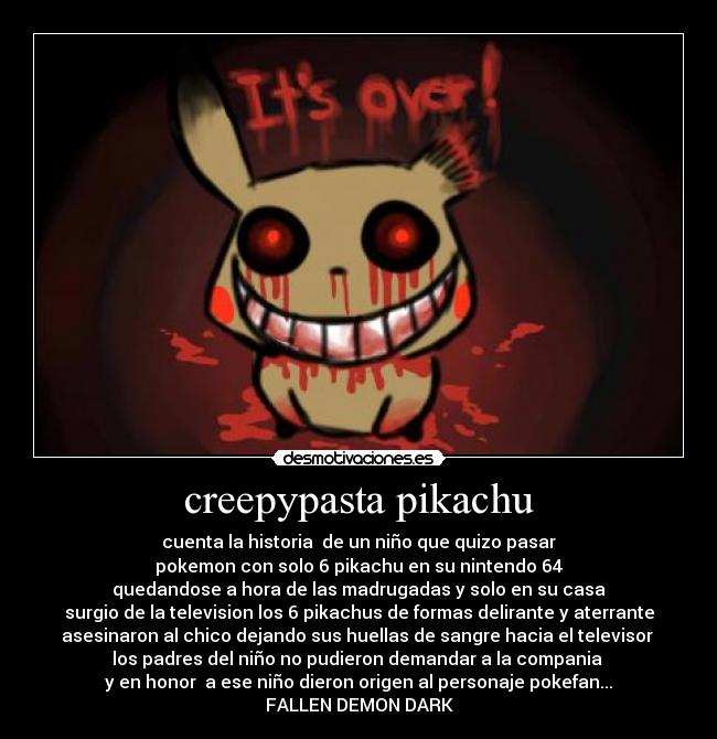 creepypasta pikachu - cuenta la historia  de un niño que quizo pasar
pokemon con solo 6 pikachu en su nintendo 64
quedandose a hora de las madrugadas y solo en su casa
surgio de la television los 6 pikachus de formas delirante y aterrante
asesinaron al chico dejando sus huellas de sangre hacia el televisor 
los padres del niño no pudieron demandar a la compania 
y en honor  a ese niño dieron origen al personaje pokefan...
FALLEN DEMON DARK