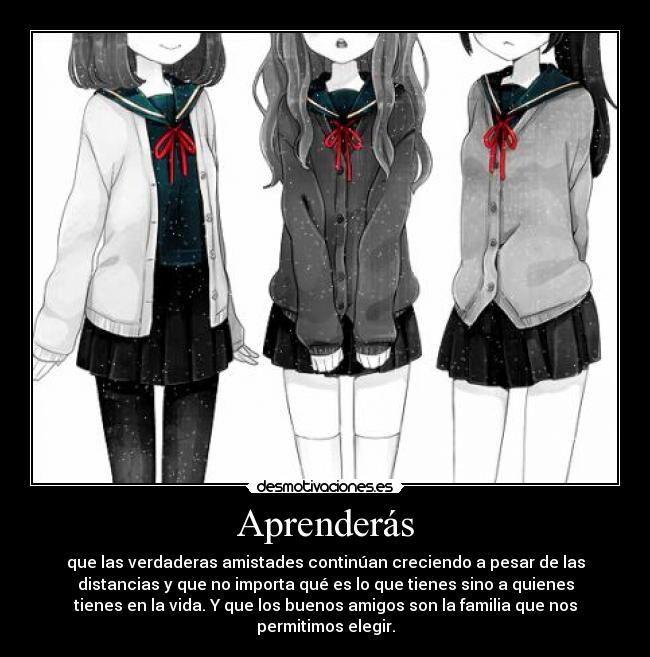 Aprenderás - que las verdaderas amistades continúan creciendo a pesar de las
distancias y que no importa qué es lo que tienes sino a quienes
tienes en la vida. Y que los buenos amigos son la familia que nos
permitimos elegir.