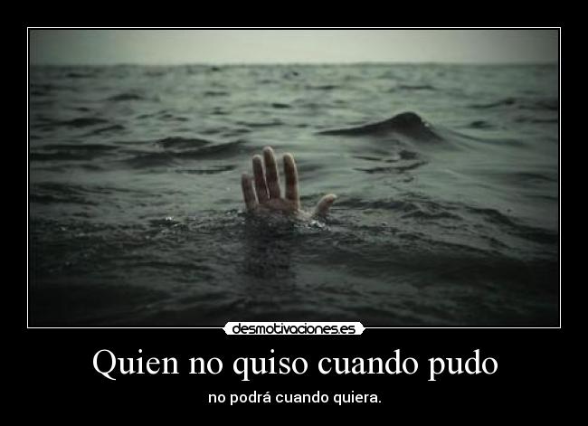 Quien no quiso cuando pudo - no podrá cuando quiera.