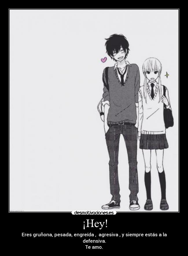 ¡Hey! - Eres gruñona, pesada, engreída , agresiva , y siempre estás a la defensiva.
Te amo.