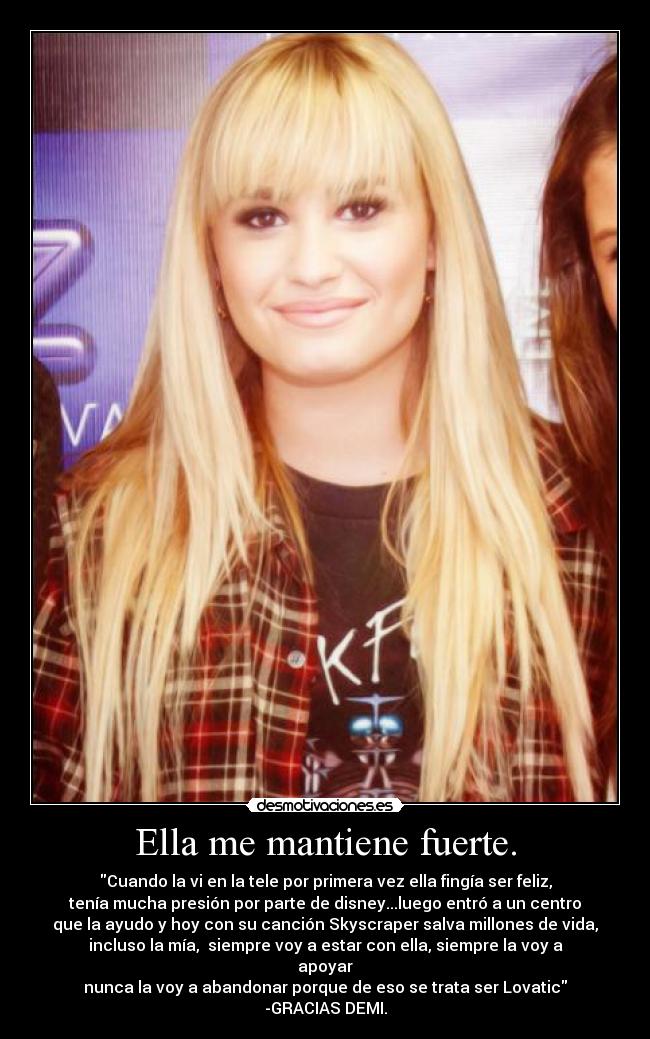 Ella me mantiene fuerte. - Cuando la vi en la tele por primera vez ella fingía ser feliz,
tenía mucha presión por parte de disney...luego entró a un centro
que la ayudo y hoy con su canción Skyscraper salva millones de vida,
incluso la mía, siempre voy a estar con ella, siempre la voy a
apoyar
nunca la voy a abandonar porque de eso se trata ser Lovatic
-GRACIAS DEMI.