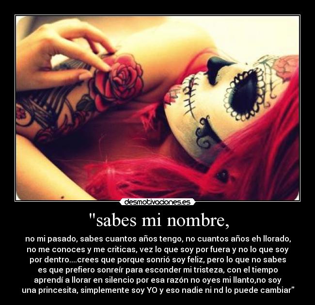 sabes mi nombre, - no mi pasado, sabes cuantos años tengo, no cuantos años eh llorado,
no me conoces y me criticas, vez lo que soy por fuera y no lo que soy
por dentro....crees que porque sonrió soy feliz, pero lo que no sabes
es que prefiero sonreír para esconder mi tristeza, con el tiempo
aprendí a llorar en silencio por esa razón no oyes mi llanto,no soy
una princesita, simplemente soy YO y eso nadie ni nd lo puede cambiar