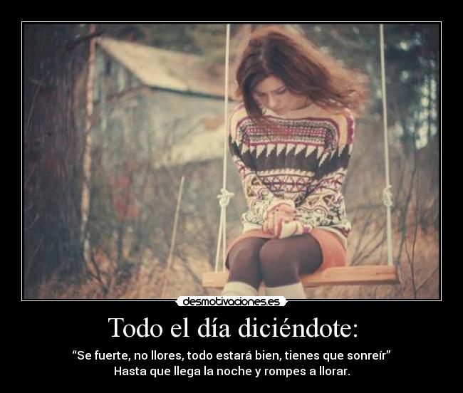 Todo el día diciéndote: - “Se fuerte, no llores, todo estará bien, tienes que sonreír”
Hasta que llega la noche y rompes a llorar.