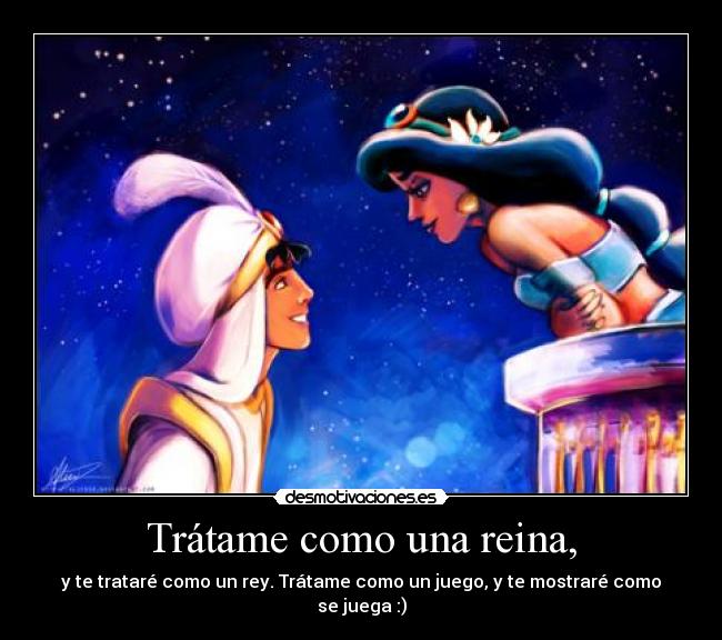 Trátame como una reina, - y te trataré como un rey. Trátame como un juego, y te mostraré como se juega :)