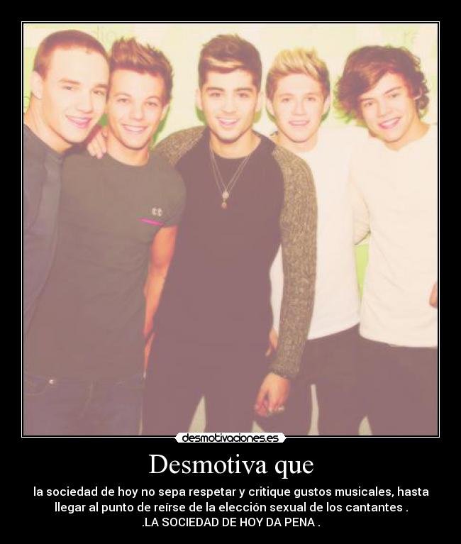 Desmotiva que - la sociedad de hoy no sepa respetar y critique gustos musicales, hasta
llegar al punto de reírse de la elección sexual de los cantantes .
.LA SOCIEDAD DE HOY DA PENA .