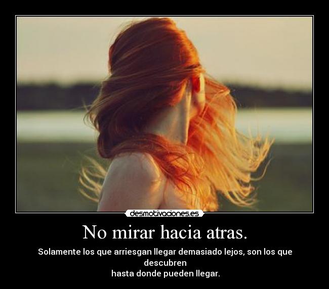 No mirar hacia atras. - Solamente los que arriesgan llegar demasiado lejos, son los que descubren
hasta donde pueden llegar.