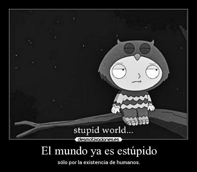 El mundo ya es estúpido - sólo por la existencia de humanos.