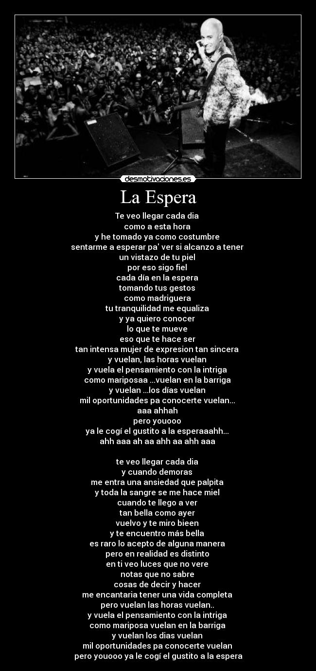 La Espera - Te veo llegar cada dia
como a esta hora
y he tomado ya como costumbre
sentarme a esperar pa ver si alcanzo a tener
un vistazo de tu piel
por eso sigo fiel
cada día en la espera
tomando tus gestos
como madriguera
tu tranquilidad me equaliza
y ya quiero conocer
lo que te mueve
eso que te hace ser
tan intensa mujer de expresion tan sincera
y vuelan, las horas vuelan
y vuela el pensamiento con la intriga
como mariposaa ...vuelan en la barriga
y vuelan ...los días vuelan
mil oportunidades pa conocerte vuelan...
aaa ahhah
pero youooo
ya le cogí el gustito a la esperaaahh...
ahh aaa ah aa ahh aa ahh aaa
te veo llegar cada dia
y cuando demoras
me entra una ansiedad que palpita
y toda la sangre se me hace miel
cuando te llego a ver
tan bella como ayer
vuelvo y te miro bieen
y te encuentro más bella
es raro lo acepto de alguna manera
pero en realidad es distinto
en ti veo luces que no vere
notas que no sabre
cosas de decir y hacer
me encantaria tener una vida completa
pero vuelan las horas vuelan..
y vuela el pensamiento con la intriga
como mariposa vuelan en la barriga
y vuelan los dias vuelan
mil oportunidades pa conocerte vuelan
pero youooo ya le cogí el gustito a la espera