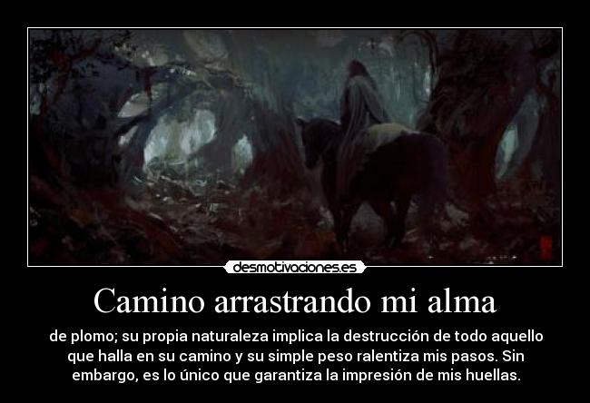 Camino arrastrando mi alma - de plomo; su propia naturaleza implica la destrucción de todo aquello
que halla en su camino y su simple peso ralentiza mis pasos. Sin
embargo, es lo único que garantiza la impresión de mis huellas.