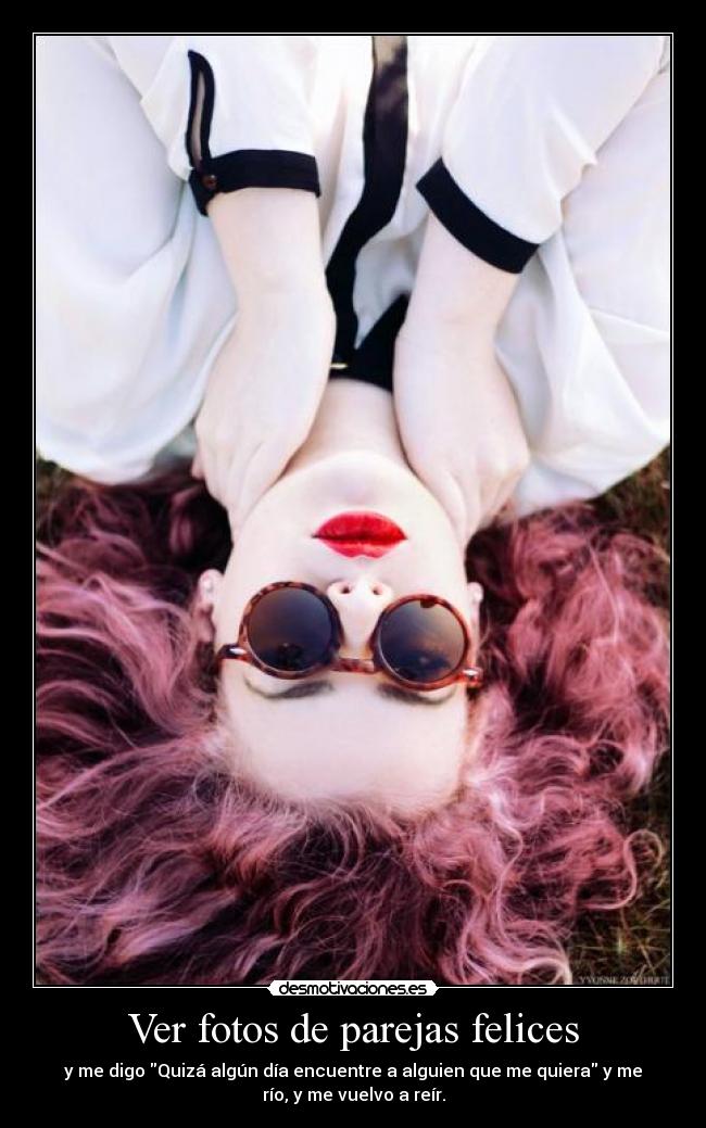 Ver fotos de parejas felices - y me digo Quizá algún día encuentre a alguien que me quiera y me
río, y me vuelvo a reír.