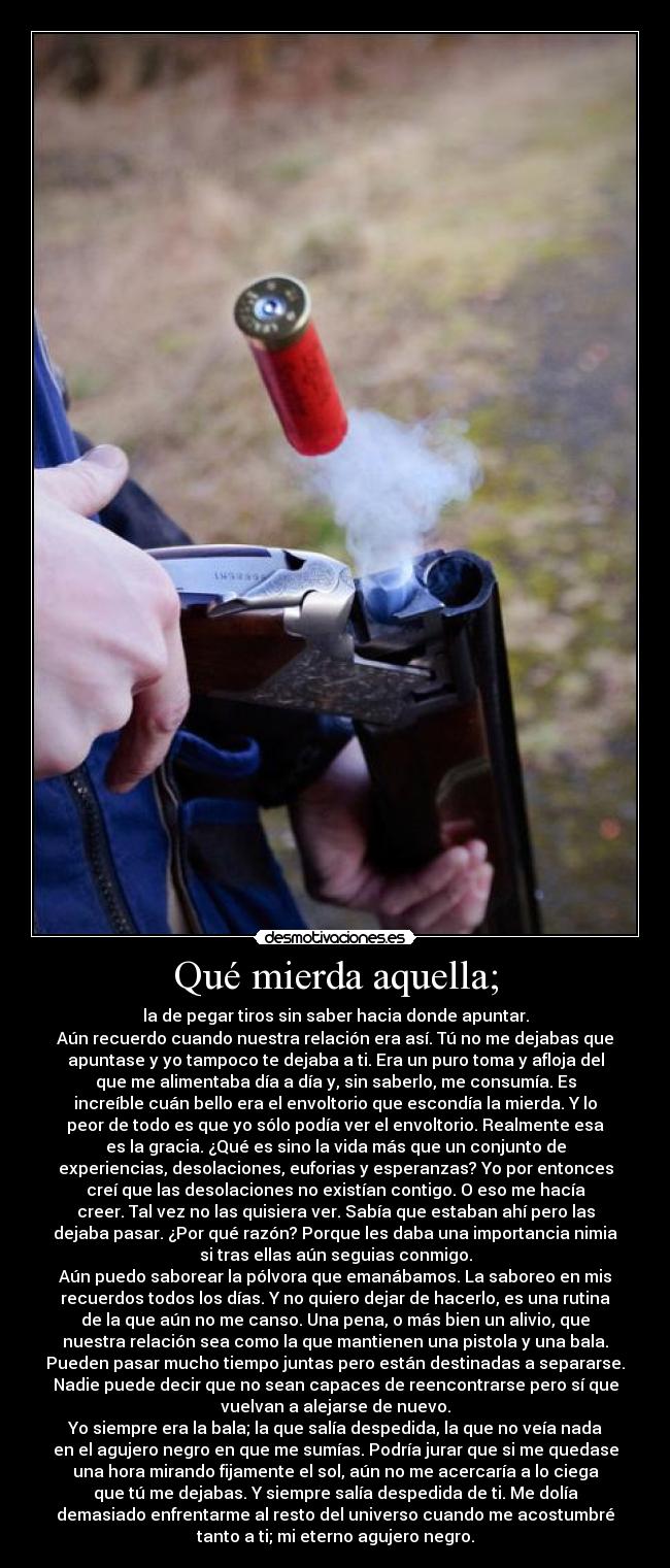 Qué mierda aquella; - la de pegar tiros sin saber hacia donde apuntar.
Aún recuerdo cuando nuestra relación era así. Tú no me dejabas que
apuntase y yo tampoco te dejaba a ti. Era un puro toma y afloja del
que me alimentaba día a día y, sin saberlo, me consumía. Es
increíble cuán bello era el envoltorio que escondía la mierda. Y lo
peor de todo es que yo sólo podía ver el envoltorio. Realmente esa
es la gracia. ¿Qué es sino la vida más que un conjunto de
experiencias, desolaciones, euforias y esperanzas? Yo por entonces
creí que las desolaciones no existían contigo. O eso me hacía
creer. Tal vez no las quisiera ver. Sabía que estaban ahí pero las
dejaba pasar. ¿Por qué razón? Porque les daba una importancia nimia
si tras ellas aún seguias conmigo.
Aún puedo saborear la pólvora que emanábamos. La saboreo en mis
recuerdos todos los días. Y no quiero dejar de hacerlo, es una rutina
de la que aún no me canso. Una pena, o más bien un alivio, que
nuestra relación sea como la que mantienen una pistola y una bala.
Pueden pasar mucho tiempo juntas pero están destinadas a separarse.
Nadie puede decir que no sean capaces de reencontrarse pero sí que
vuelvan a alejarse de nuevo.
Yo siempre era la bala; la que salía despedida, la que no veía nada
en el agujero negro en que me sumías. Podría jurar que si me quedase
una hora mirando fijamente el sol, aún no me acercaría a lo ciega
que tú me dejabas. Y siempre salía despedida de ti. Me dolía
demasiado enfrentarme al resto del universo cuando me acostumbré
tanto a ti; mi eterno agujero negro.