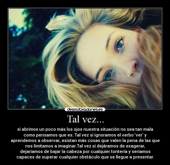 Tal vez... - si abrimos un poco más los ojos nuestra situación no sea tan mala
como pensamos que es. Tal vez si ignoramos el verbo ‘ver’ y
aprendemos a observar, existan más cosas que valen la pena de las que
nos limitamos a imaginar.Tal vez si dejáramos de exagerar,
dejaríamos de bajar la cabeza por cualquier tontería y seriamos
capaces de superar cualquier obstáculo que se llegue a presentar.