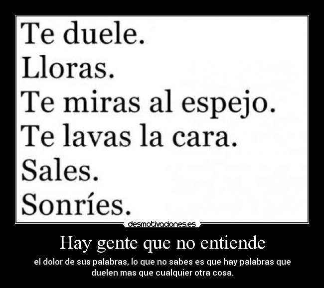 Hay gente que no entiende - el dolor de sus palabras, lo que no sabes es que hay palabras que
duelen mas que cualquier otra cosa.