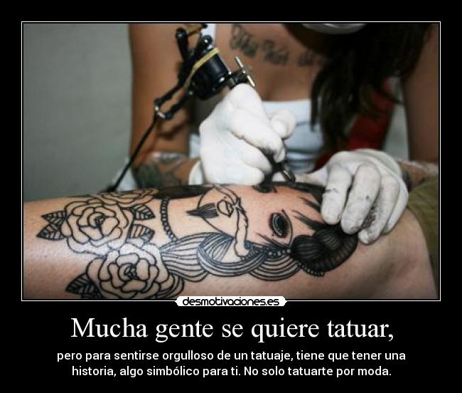 Mucha gente se quiere tatuar, - pero para sentirse orgulloso de un tatuaje, tiene que tener una
historia, algo simbólico para ti. No solo tatuarte por moda.