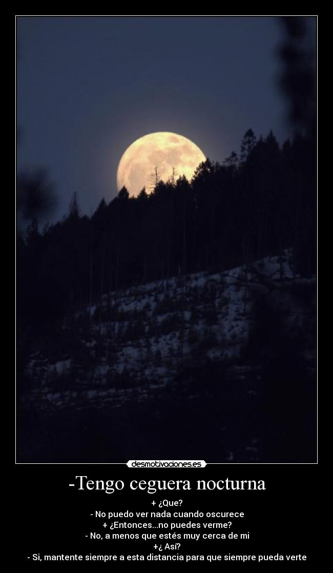 -Tengo ceguera nocturna - + ¿Que?
- No puedo ver nada cuando oscurece
+ ¿Entonces...no puedes verme?
- No, a menos que estés muy cerca de mi
+¿ Así?
- Si, mantente siempre a esta distancia para que siempre pueda verte