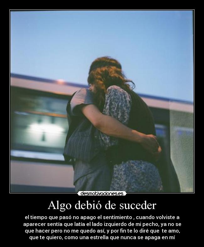 Algo debió de suceder - el tiempo que pasó no apago el sentimiento , cuando volviste a
aparecer sentía que latía el lado izquierdo de mi pecho, ya no se
que hacer pero no me quedo así, y por fin te lo diré que  te amo,
que te quiero, como una estrella que nunca se apaga en mí
