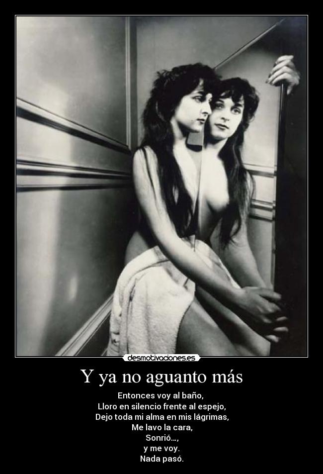 Y ya no aguanto más - Entonces voy al baño, 
Lloro en silencio frente al espejo,
Dejo toda mi alma en mis lágrimas,
Me lavo la cara,
Sonrió…,
y me voy.
Nada pasó.