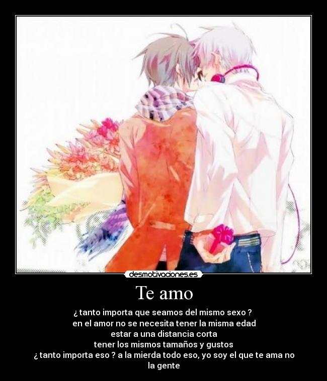 Te amo - ¿ tanto importa que seamos del mismo sexo ? 
en el amor no se necesita tener la misma edad
estar a una distancia corta
tener los mismos tamaños y gustos
¿ tanto importa eso ? a la mierda todo eso, yo soy el que te ama no la gente
