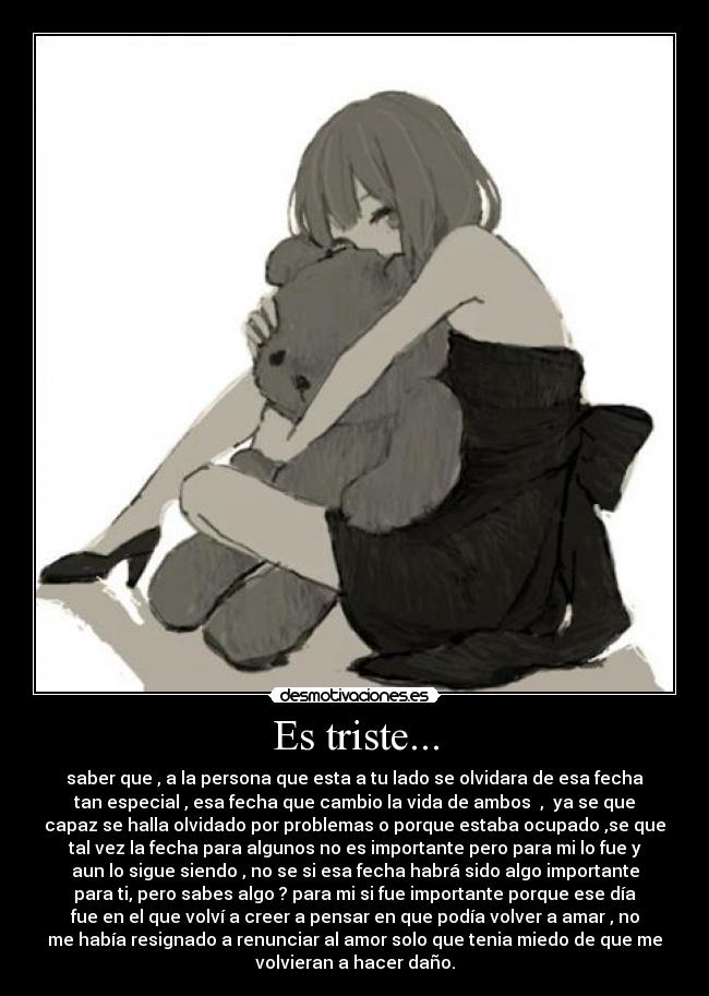 Es triste... - saber que , a la persona que esta a tu lado se olvidara de esa fecha
tan especial , esa fecha que cambio la vida de ambos , ya se que
capaz se halla olvidado por problemas o porque estaba ocupado ,se que
tal vez la fecha para algunos no es importante pero para mi lo fue y
aun lo sigue siendo , no se si esa fecha habrá sido algo importante
para ti, pero sabes algo ? para mi si fue importante porque ese día
fue en el que volví a creer a pensar en que podía volver a amar , no
me había resignado a renunciar al amor solo que tenia miedo de que me
volvieran a hacer daño.