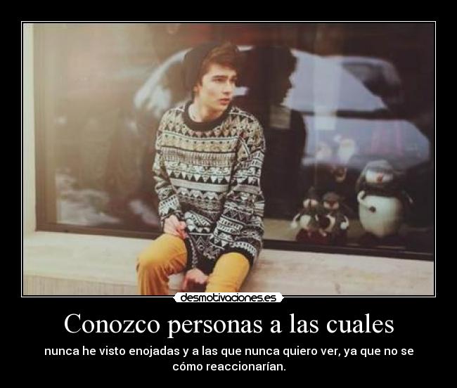 Conozco personas a las cuales - nunca he visto enojadas y a las que nunca quiero ver, ya que no se
cómo reaccionarían.