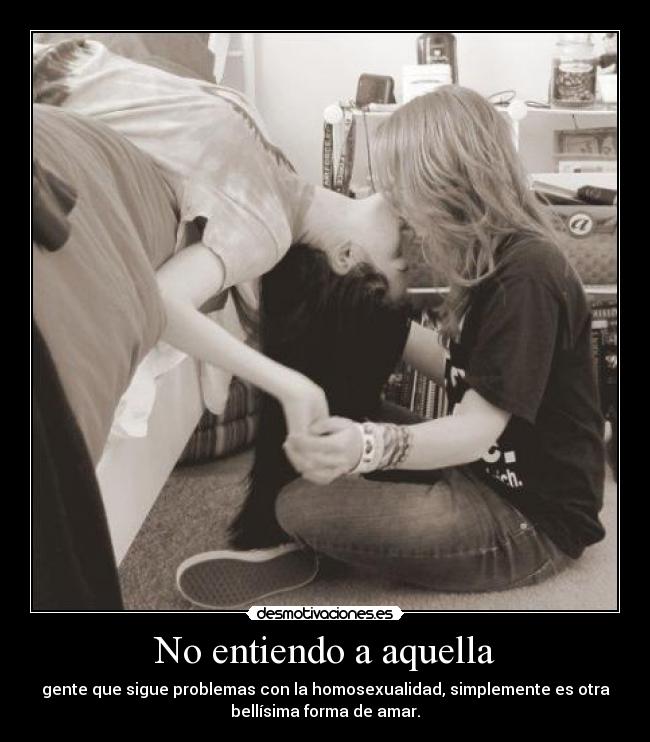 No entiendo a aquella - gente que sigue problemas con la homosexualidad, simplemente es otra
bellísima forma de amar.