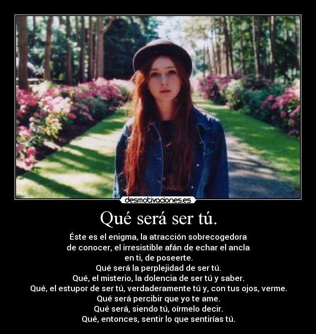 Qué será ser tú. - Éste es el enigma, la atracción sobrecogedora
de conocer, el irresistible afán de echar el ancla
en ti, de poseerte.
Qué será la perplejidad de ser tú.
Qué, el misterio, la dolencia de ser tú y saber.
Qué, el estupor de ser tú, verdaderamente tú y, con tus ojos, verme.
Qué será percibir que yo te ame.
Qué será, siendo tú, oírmelo decir.
Qué, entonces, sentir lo que sentirías tú.