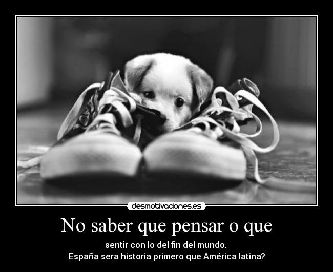 No saber que pensar o que - sentir con lo del fin del mundo.
España sera historia primero que América latina?