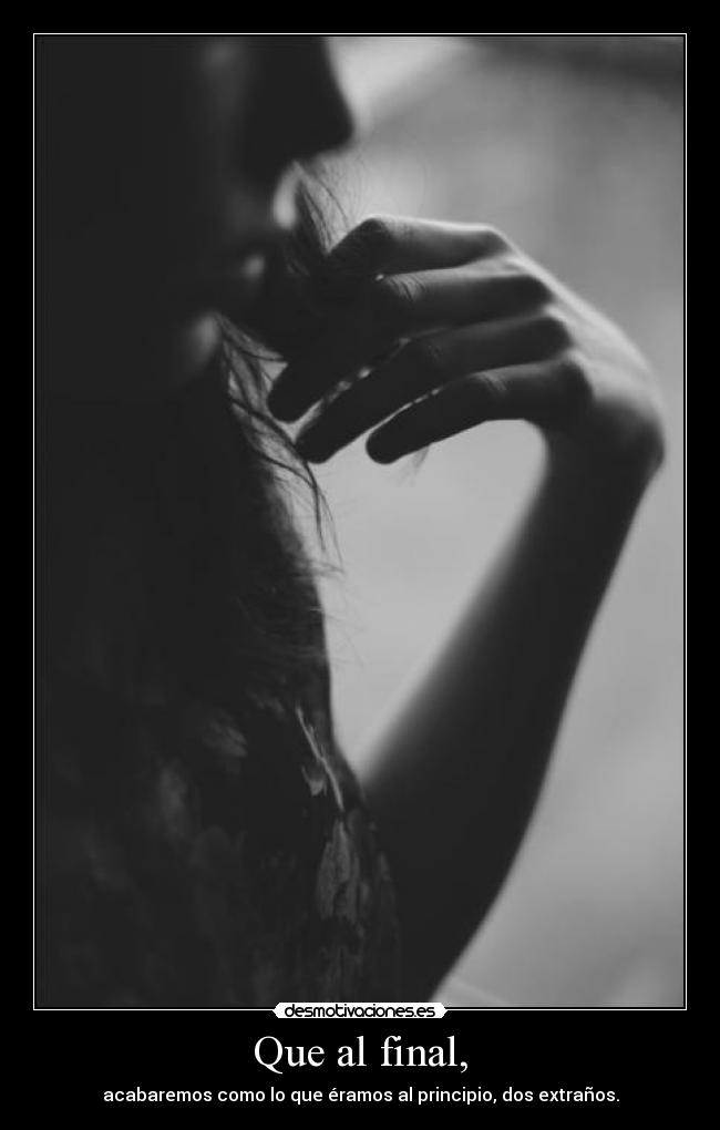 Que al final, - acabaremos como lo que éramos al principio, dos extraños.