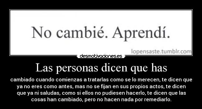 Las personas dicen que has - cambiado cuando comienzas a tratarlas como se lo merecen, te dicen que
ya no eres como antes, mas no se fijan en sus propios actos, te dicen
que ya ni saludas, como si ellos no pudiesen hacerlo, te dicen que las
cosas han cambiado, pero no hacen nada por remediarlo.