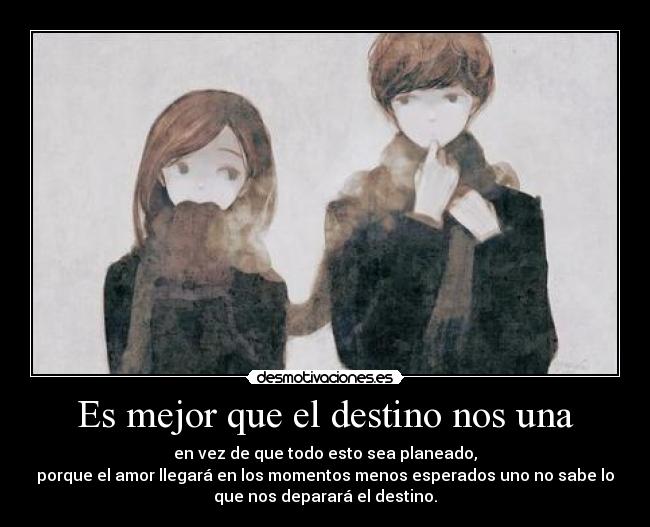 Es mejor que el destino nos una - en vez de que todo esto sea planeado,
porque el amor llegará en los momentos menos esperados uno no sabe lo
que nos deparará el destino.