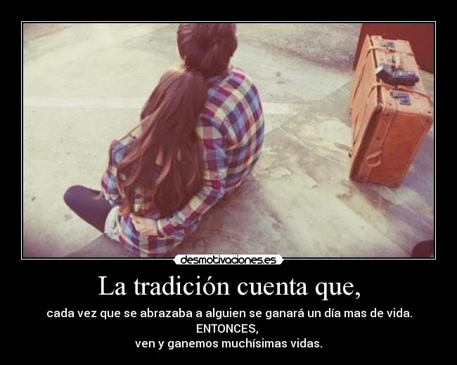 La tradición cuenta que, - cada vez que se abrazaba a alguien se ganará un día mas de vida.
ENTONCES, 
ven y ganemos muchísimas vidas.