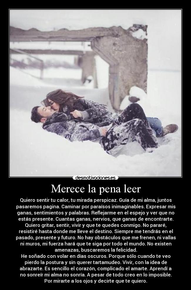 Merece la pena leer - Quiero sentir tu calor, tu mirada perspicaz. Guía de mi alma, juntos
pasaremos pagina. Caminar por paraísos inimaginables. Expresar mis
ganas, sentimientos y palabras. Reflejarme en el espejo y ver que no
estás presente. Cuantas ganas, nervios, que ganas de encontrarte.
Quiero gritar, sentir, vivir y que te quedes conmigo. No pararé,
resistiré hasta donde me lleve el destino. Siempre me tendrás en el
pasado, presente y futuro. No hay obstáculos que me frenen, ni vallas
ni muros, mi fuerza hará que te siga por todo el mundo. No existen
amenazas, buscaremos la felicidad.
He soñado con volar en días oscuros. Porque sólo cuando te veo
pierdo la postura y sin querer tartamudeo. Vivir, con la idea de
abrazarte. Es sencillo el corazón, complicado el amarte. Aprendí a
no sonreír mi alma no sonría. A pesar de todo creo en lo imposible.
Por mirarte a los ojos y decirte que te quiero.