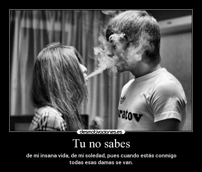 Tu no sabes - de mi insana vida, de mi soledad, pues cuando estás conmigo
todas esas damas se van.