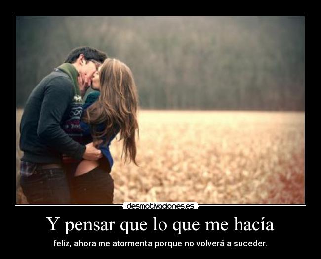 Y pensar que lo que me hacía - feliz, ahora me atormenta porque no volverá a suceder.