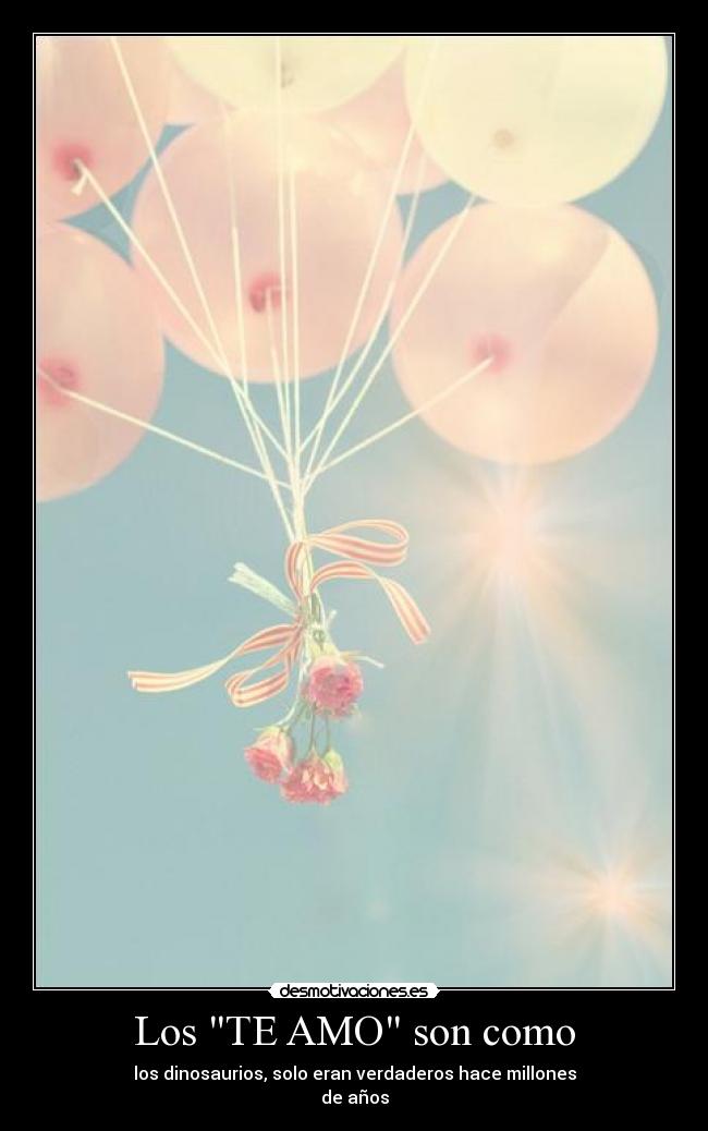 Los TE AMO son como - los dinosaurios, solo eran verdaderos hace millones
de años