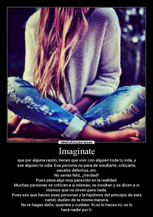 Imaginate - que por alguna razón, tienes que vivir con alguien toda tu vida, y
ese alguien te odia. Esa persona no para de insultarte, criticarte,
sacarte defectos, etc.
No serías feliz, ¿Verdad?
Pues pasa algo muy parecido en la realidad.
Muchas personas se critican a si mismas, se insultan y se dicen a si
mismos que no sirven para nada.
Pues eso que hacen esas personas y la hipótesis del principio de este
cartel, duelen de la misma manera.
No te hagas daño, quierete y cuídate. Si no lo haces tú, no lo
hará nadie por ti.