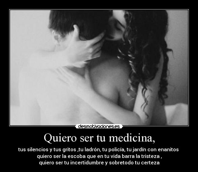 Quiero ser tu medicina, - tus silencios y tus gritos ,tu ladrón, tu policía, tu jardín con enanitos
quiero ser la escoba que en tu vida barra la tristeza ,
quiero ser tu incertidumbre y sobretodo tu certeza