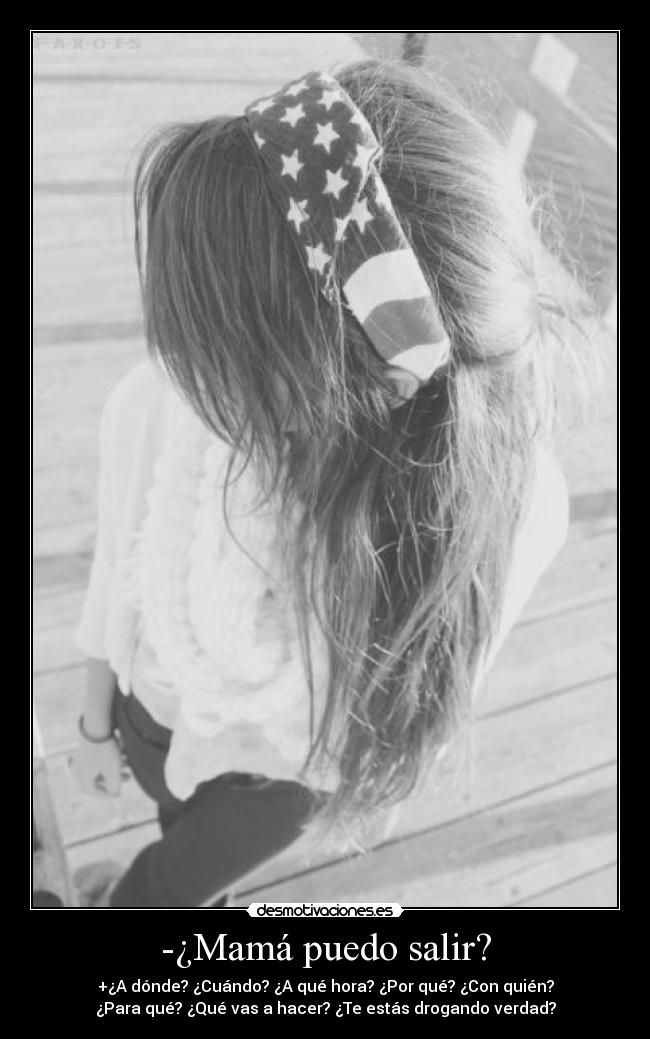 -¿Mamá puedo salir? - +¿A dónde? ¿Cuándo? ¿A qué hora? ¿Por qué? ¿Con quién?
¿Para qué? ¿Qué vas a hacer? ¿Te estás drogando verdad?