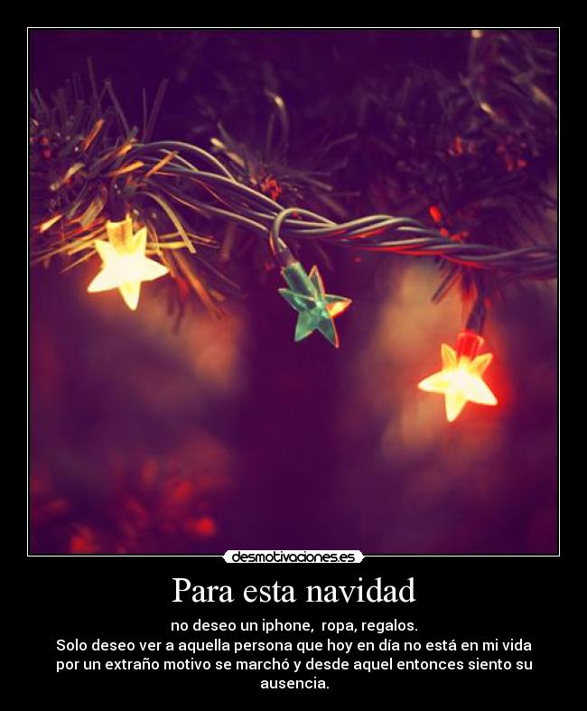 Para esta navidad - no deseo un iphone, ropa, regalos.
Solo deseo ver a aquella persona que hoy en día no está en mi vida
por un extraño motivo se marchó y desde aquel entonces siento su
ausencia.