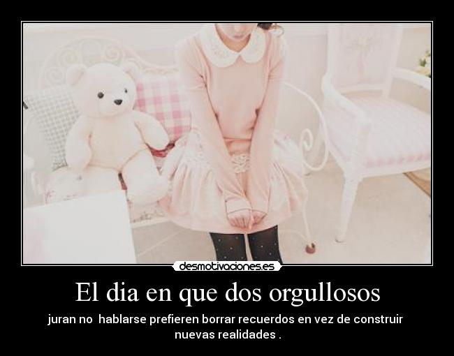 El dia en que dos orgullosos - juran no hablarse prefieren borrar recuerdos en vez de construir
nuevas realidades .
