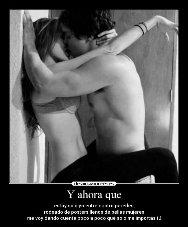 Y ahora que - estoy solo yo entre cuatro paredes,
rodeado de posters llenos de bellas mujeres
me voy dando cuenta poco a poco que solo me importas tú