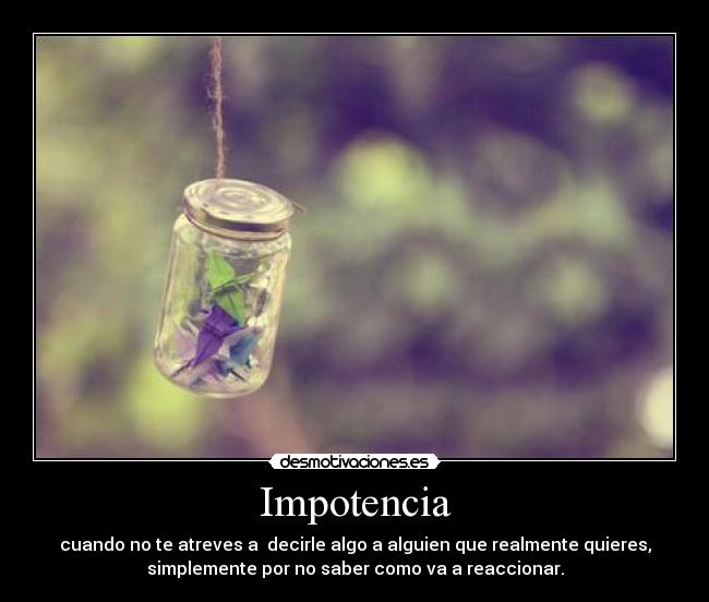 Impotencia - cuando no te atreves a  decirle algo a alguien que realmente quieres,
simplemente por no saber como va a reaccionar.