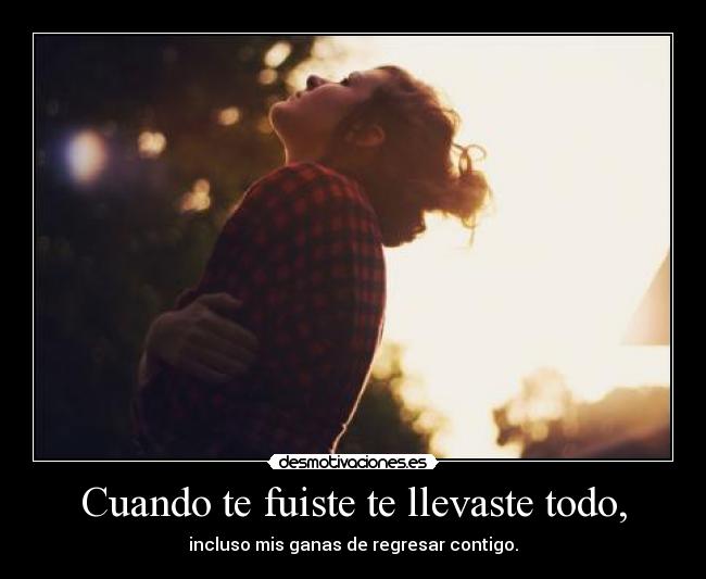 Cuando te fuiste te llevaste todo, - incluso mis ganas de regresar contigo.