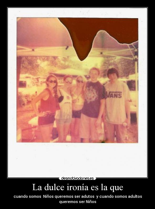 La dulce ironía es la que - cuando somos Niños queremos ser adutos y cuando somos adultos
queremos ser Niños